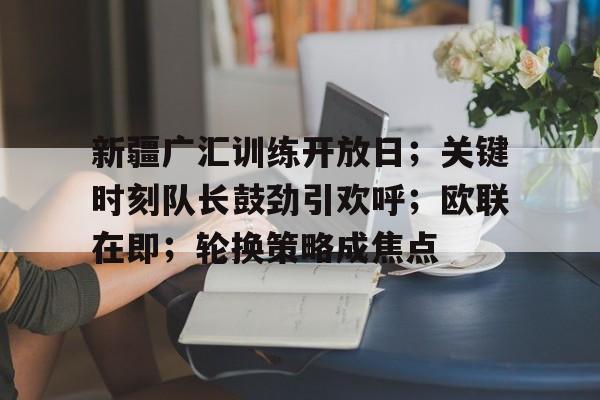 英雄联盟-新疆广汇训练开放日;关键时刻队长鼓劲引欢呼;欧联在即;轮换策略成焦点(新疆广汇集团最新消息)