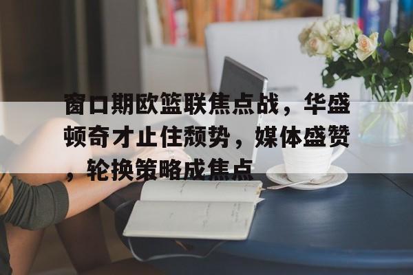 乐竞体育官网-窗口期欧篮联焦点战,华盛顿奇才止住颓势,媒体盛赞,轮换策略成焦点的简单介绍