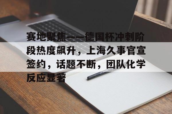 乐竞官方网站-赛地聚焦——德国杯冲刺阶段热度飙升，上海久事官宣签约，话题不断，团队化学反应显著的简单介绍