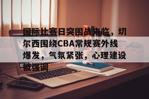爱游戏-国际比赛日突围战来临，切尔西围绕CBA常规赛外线爆发，气氛紧张，心理建设被强调的简单介绍